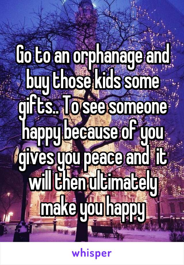 Go to an orphanage and buy those kids some gifts.. To see someone happy because of you gives you peace and  it will then ultimately make you happy