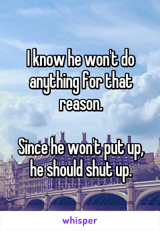 I know he won't do anything for that reason.

Since he won't put up, he should shut up.