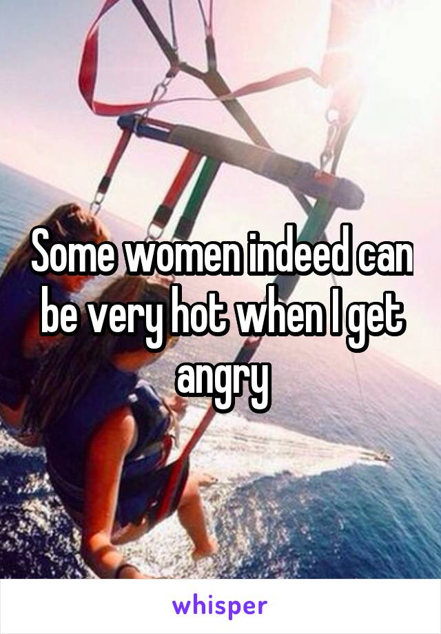 Some women indeed can be very hot when I get angry