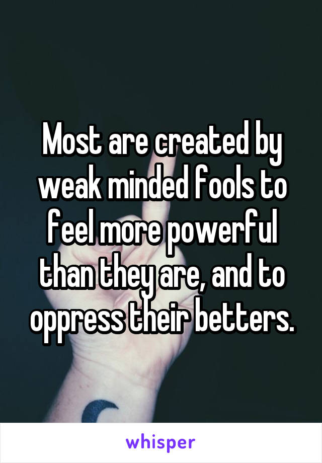 Most are created by weak minded fools to feel more powerful than they are, and to oppress their betters.