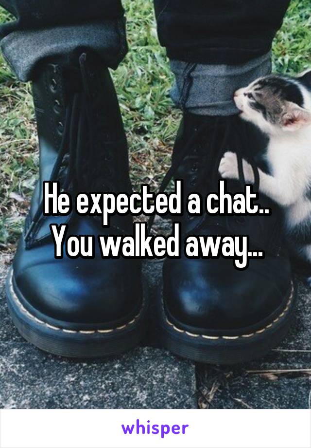 He expected a chat.. You walked away...