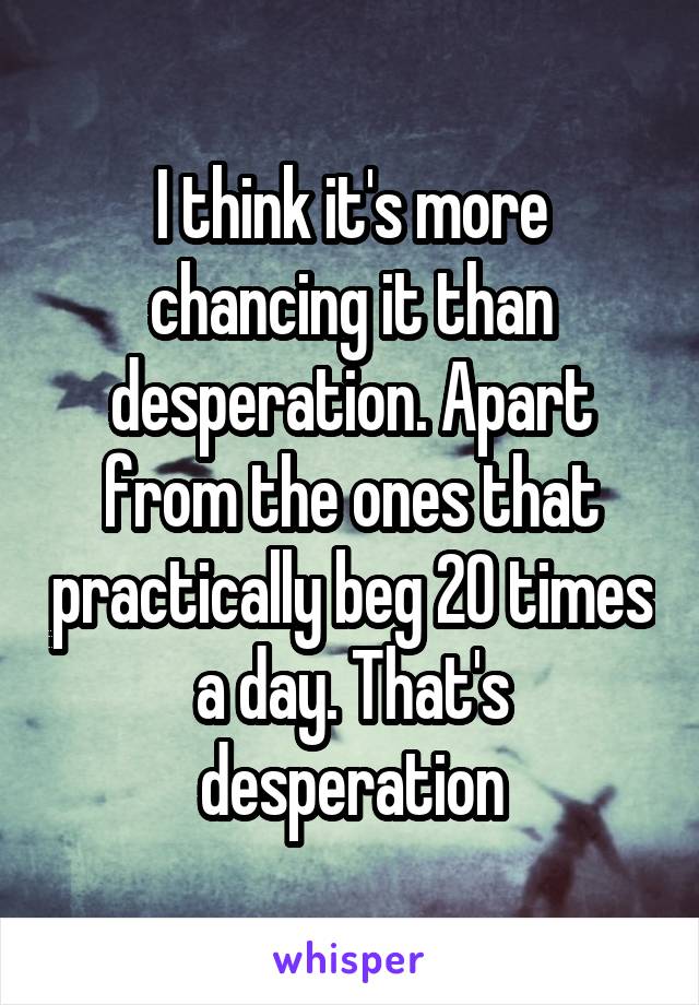 I think it's more chancing it than desperation. Apart from the ones that practically beg 20 times a day. That's desperation