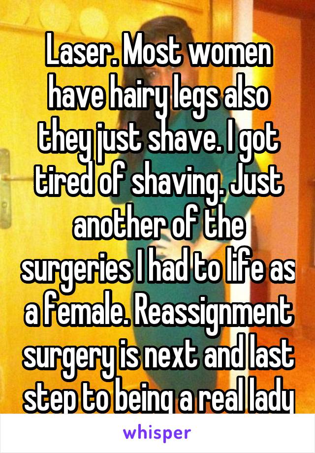 Laser. Most women have hairy legs also they just shave. I got tired of shaving. Just another of the surgeries I had to life as a female. Reassignment surgery is next and last step to being a real lady