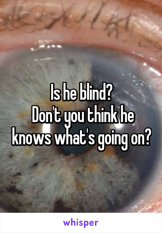 Is he blind?
 Don't you think he knows what's going on?