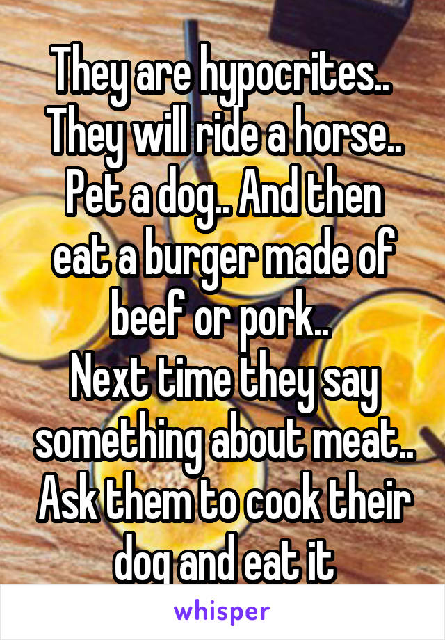 They are hypocrites.. 
They will ride a horse..
Pet a dog.. And then eat a burger made of beef or pork.. 
Next time they say something about meat.. Ask them to cook their dog and eat it