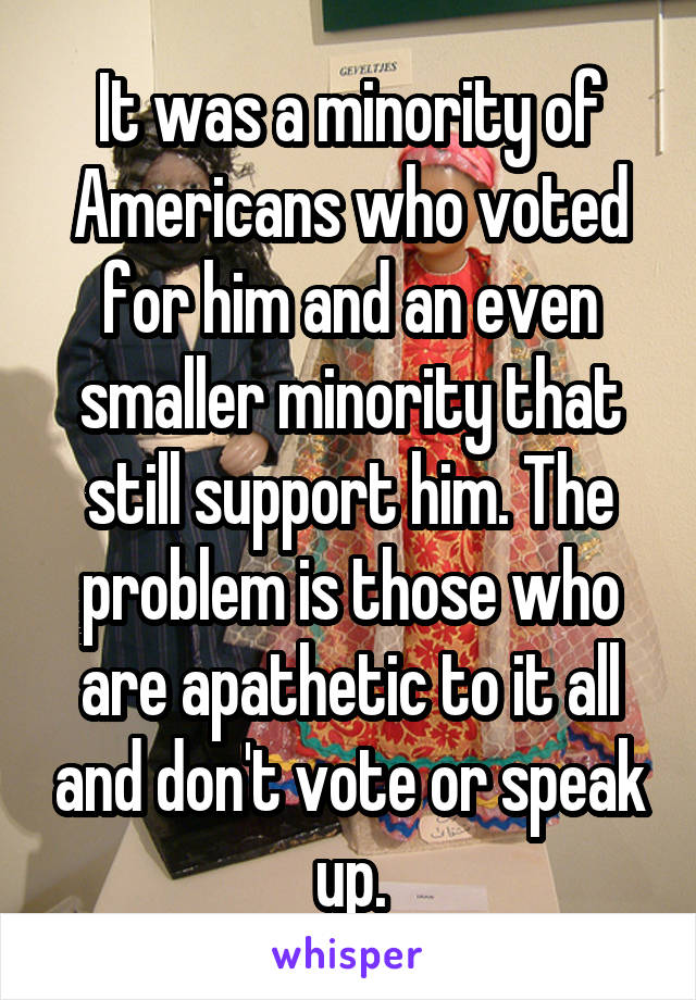 It was a minority of Americans who voted for him and an even smaller minority that still support him. The problem is those who are apathetic to it all and don't vote or speak up.