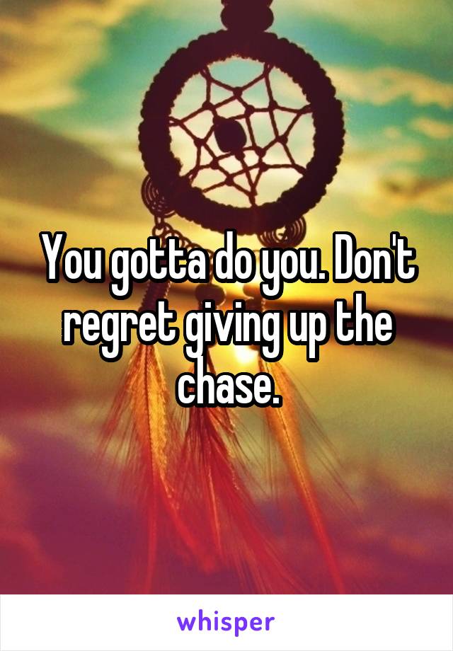 You gotta do you. Don't regret giving up the chase.