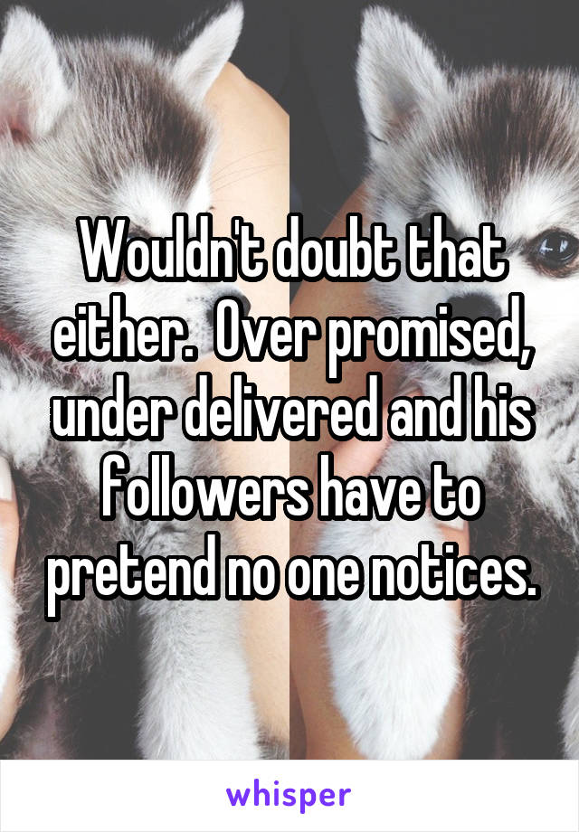 Wouldn't doubt that either.  Over promised, under delivered and his followers have to pretend no one notices.