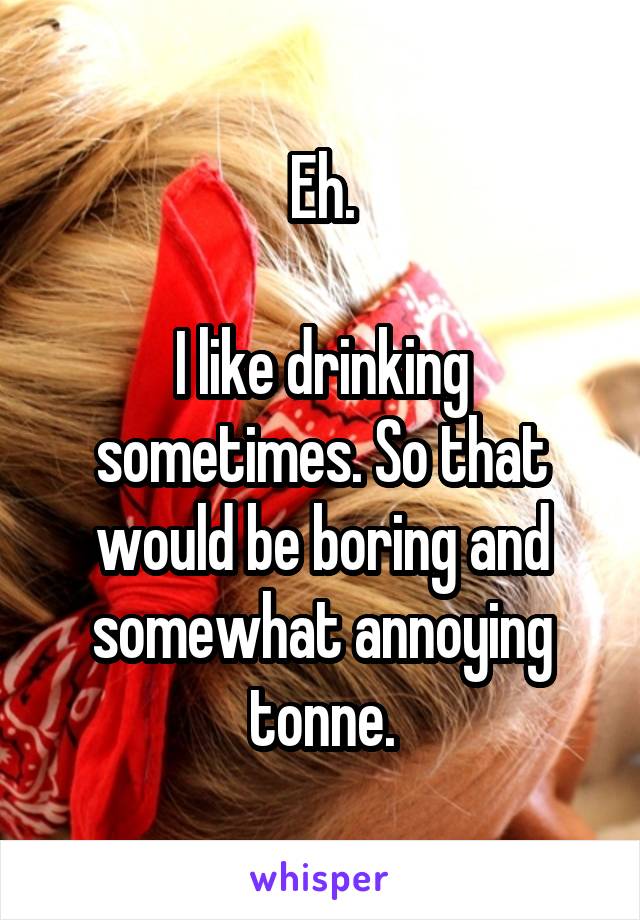 Eh.

I like drinking sometimes. So that would be boring and somewhat annoying tonne.