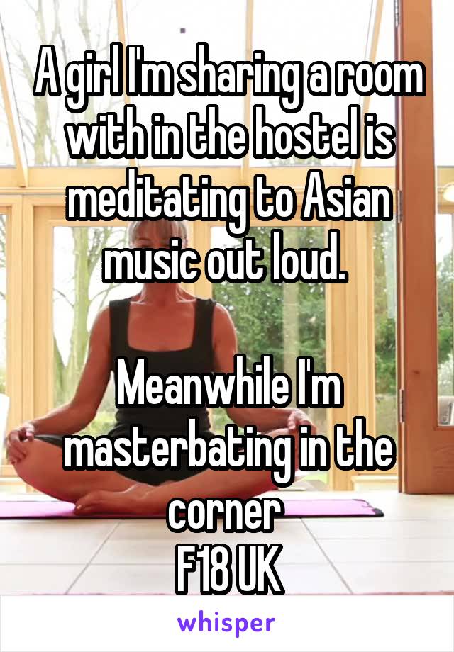 A girl I'm sharing a room with in the hostel is meditating to Asian music out loud. 

Meanwhile I'm masterbating in the corner 
F18 UK