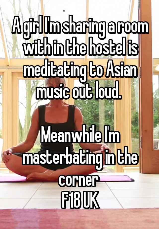 A girl I'm sharing a room with in the hostel is meditating to Asian music out loud. 

Meanwhile I'm masterbating in the corner 
F18 UK