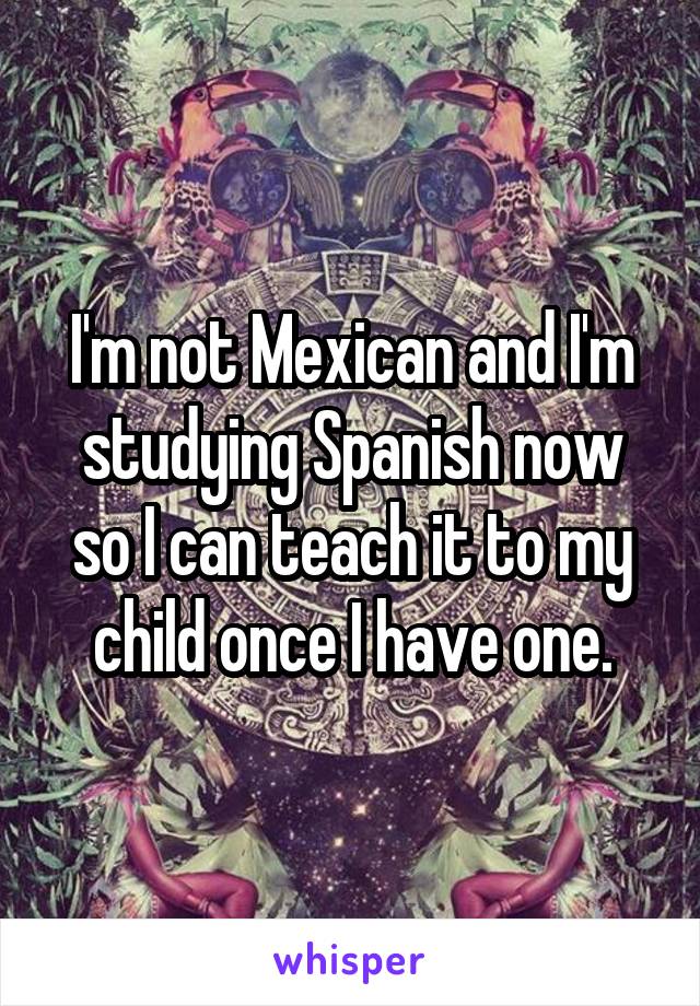 I'm not Mexican and I'm studying Spanish now so I can teach it to my child once I have one.