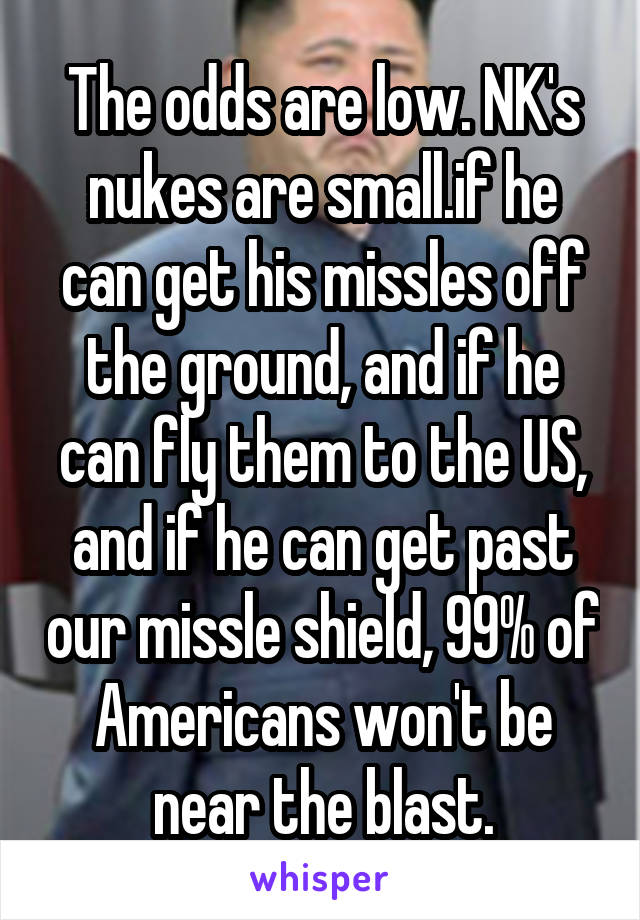The odds are low. NK's nukes are small.if he can get his missles off the ground, and if he can fly them to the US, and if he can get past our missle shield, 99% of Americans won't be near the blast.