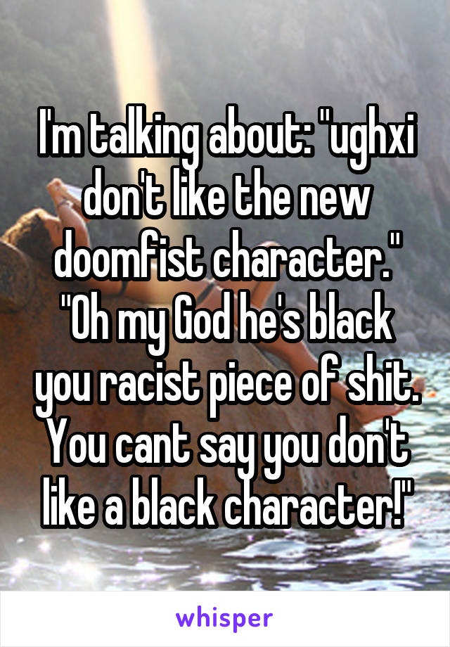 I'm talking about: "ughxi don't like the new doomfist character." "Oh my God he's black you racist piece of shit. You cant say you don't like a black character!"