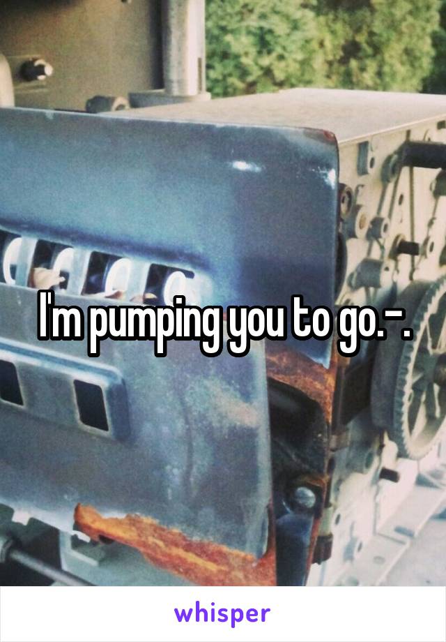 I'm pumping you to go.-.