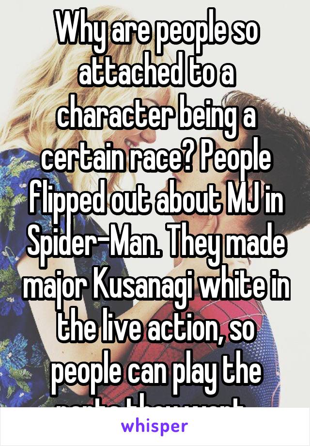 Why are people so attached to a character being a certain race? People flipped out about MJ in Spider-Man. They made major Kusanagi white in the live action, so people can play the parts they want. 