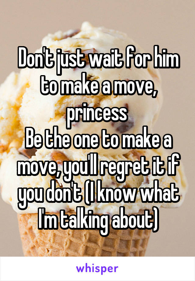 Don't just wait for him to make a move, princess 
Be the one to make a move, you'll regret it if you don't (I know what I'm talking about)