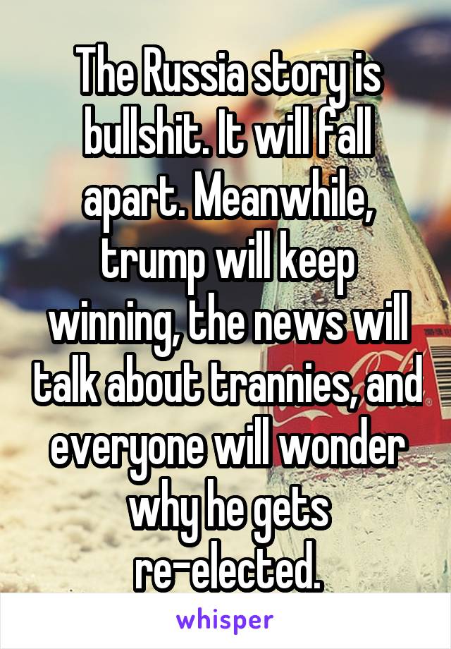 The Russia story is bullshit. It will fall apart. Meanwhile, trump will keep winning, the news will talk about trannies, and everyone will wonder why he gets re-elected.