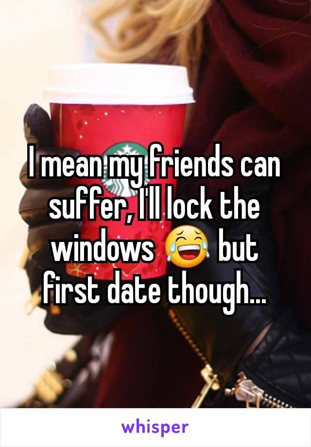 I mean my friends can suffer, I'll lock the windows 😂 but first date though...
