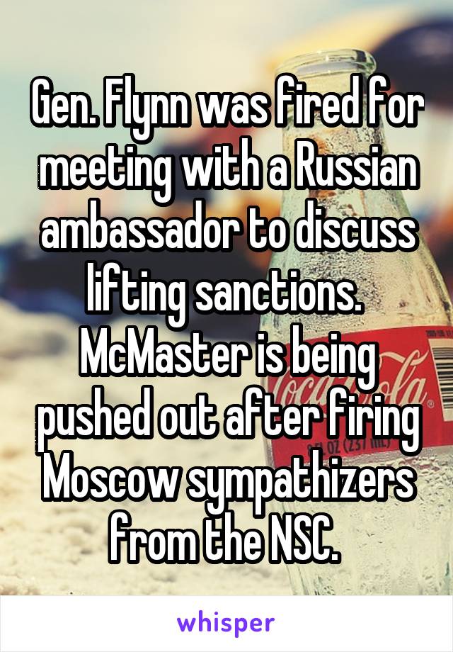 Gen. Flynn was fired for meeting with a Russian ambassador to discuss lifting sanctions. 
McMaster is being pushed out after firing Moscow sympathizers from the NSC. 