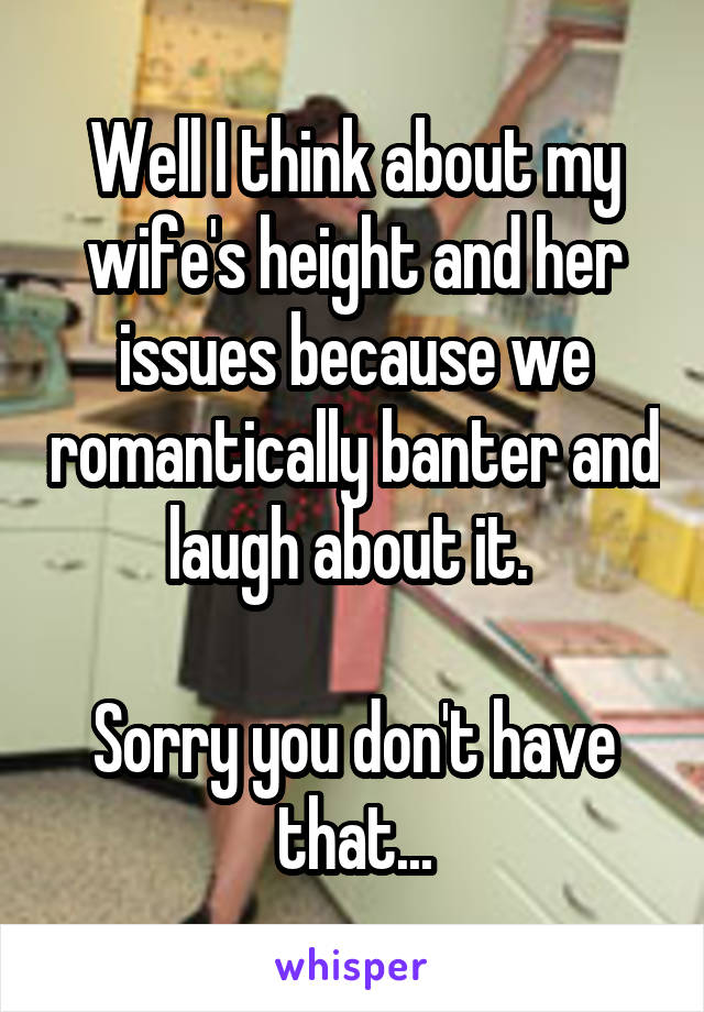 Well I think about my wife's height and her issues because we romantically banter and laugh about it. 

Sorry you don't have that...