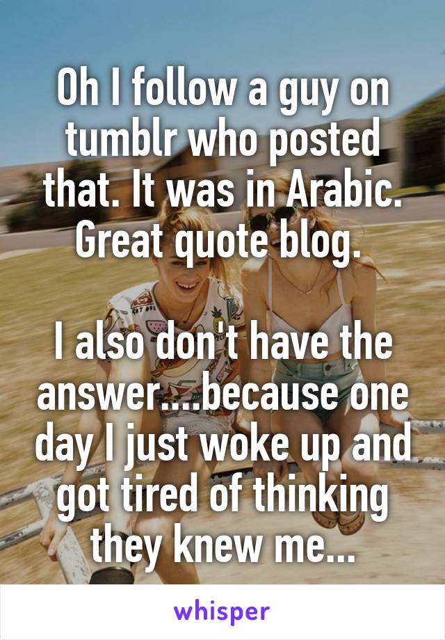 Oh I follow a guy on tumblr who posted that. It was in Arabic. Great quote blog. 

I also don't have the answer....because one day I just woke up and got tired of thinking they knew me...