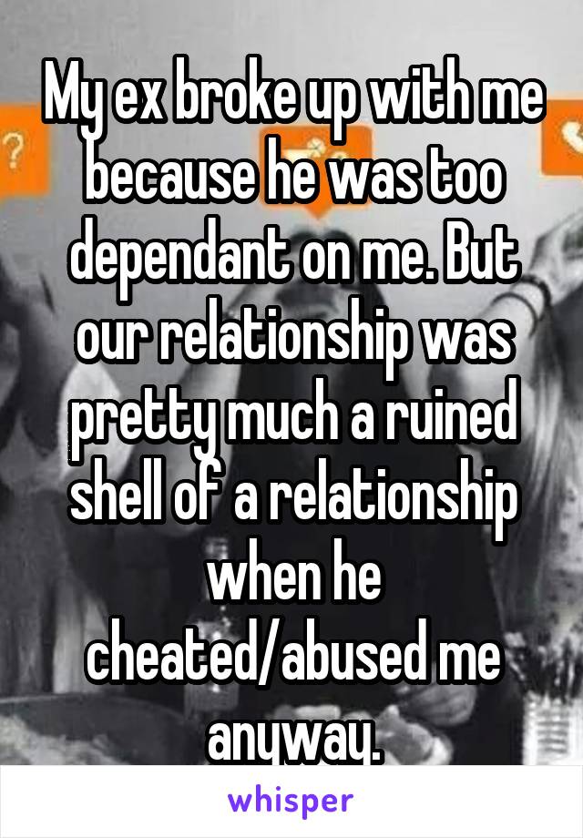 My ex broke up with me because he was too dependant on me. But our relationship was pretty much a ruined shell of a relationship when he cheated/abused me anyway.