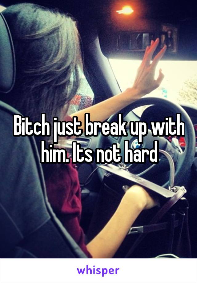 Bitch just break up with him. Its not hard