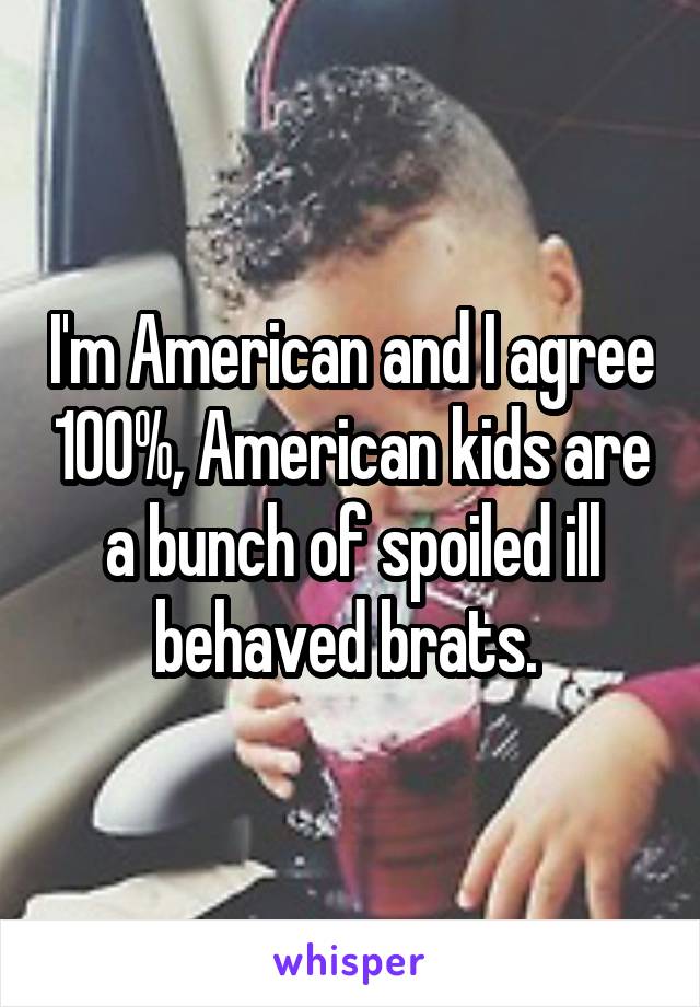 I'm American and I agree 100%, American kids are a bunch of spoiled ill behaved brats. 