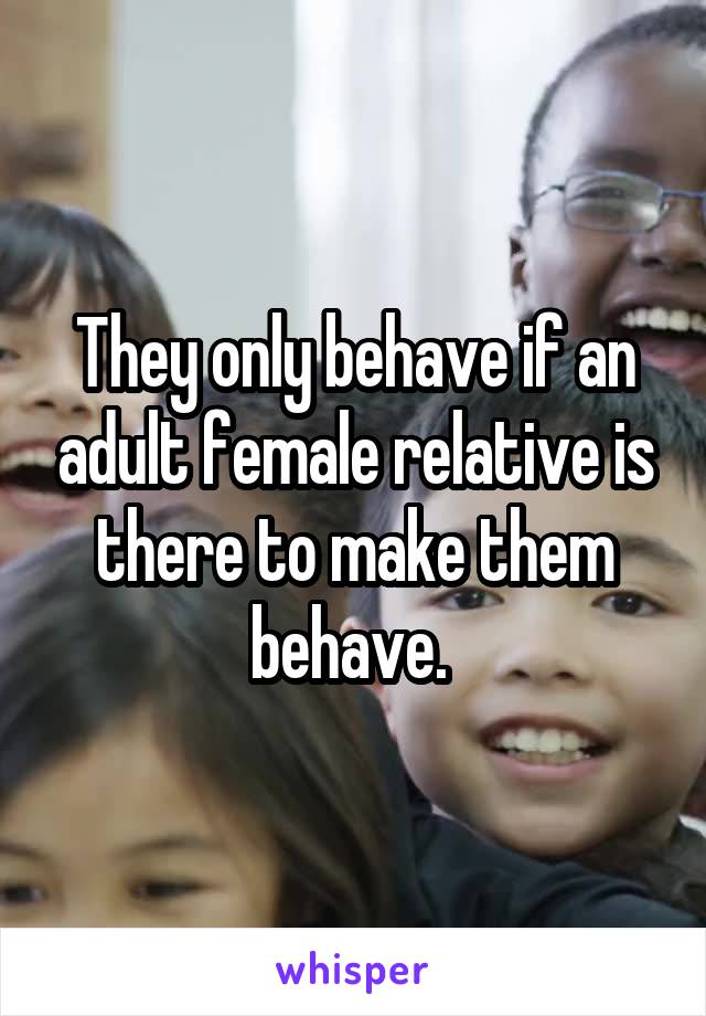 They only behave if an adult female relative is there to make them behave. 
