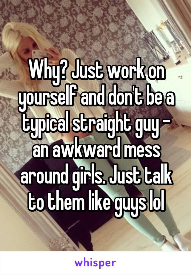 Why? Just work on yourself and don't be a typical straight guy - an awkward mess around girls. Just talk to them like guys lol