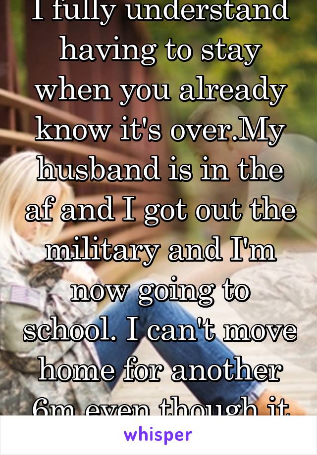 I fully understand having to stay when you already know it's over.My husband is in the af and I got out the military and I'm now going to school. I can't move home for another 6m even though it over