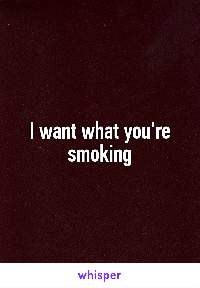 I want what you're smoking