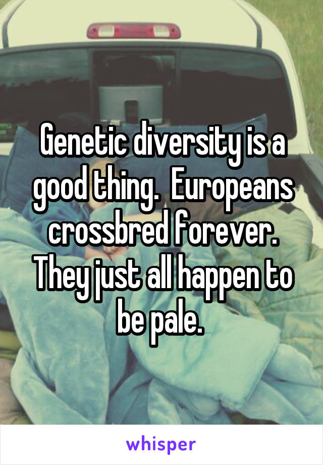 Genetic diversity is a good thing.  Europeans crossbred forever. They just all happen to be pale. 