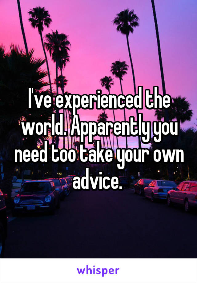 I've experienced the world. Apparently you need too take your own advice. 