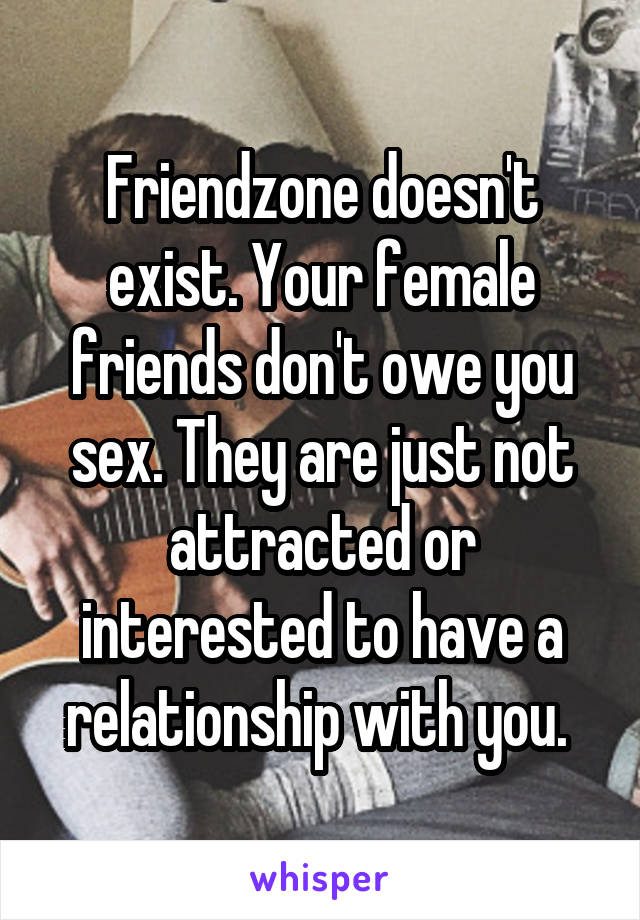 Friendzone doesn't exist. Your female friends don't owe you sex. They are just not attracted or interested to have a relationship with you. 