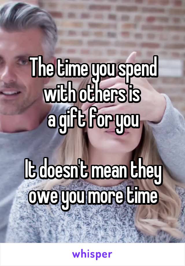 The time you spend with others is 
a gift for you

It doesn't mean they owe you more time