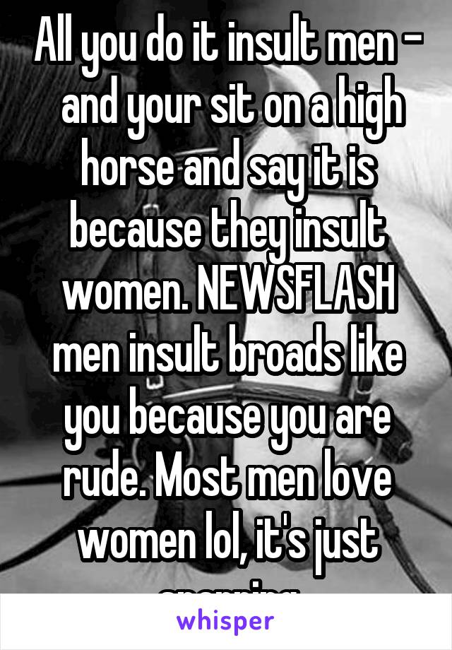 All you do it insult men -  and your sit on a high horse and say it is because they insult women. NEWSFLASH men insult broads like you because you are rude. Most men love women lol, it's just sparring