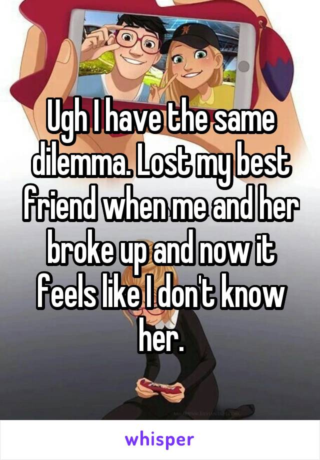 Ugh I have the same dilemma. Lost my best friend when me and her broke up and now it feels like I don't know her.