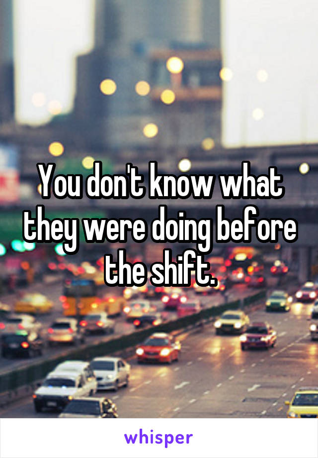 You don't know what they were doing before the shift.