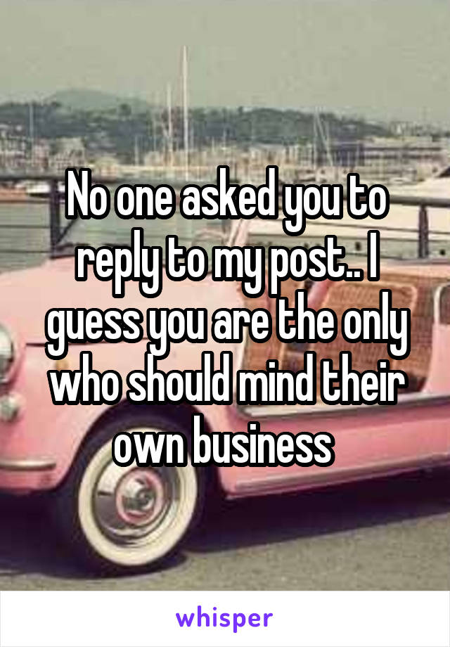 No one asked you to reply to my post.. I guess you are the only who should mind their own business 