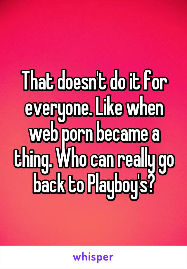 That doesn't do it for everyone. Like when web porn became a thing. Who can really go back to Playboy's?