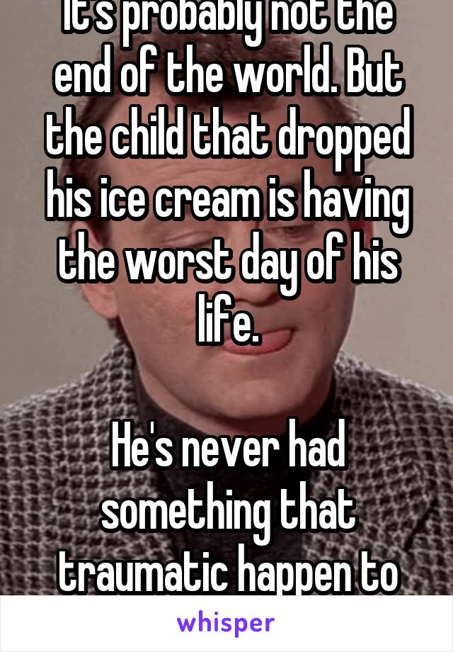 It's probably not the end of the world. But the child that dropped his ice cream is having the worst day of his life.

He's never had something that traumatic happen to him.