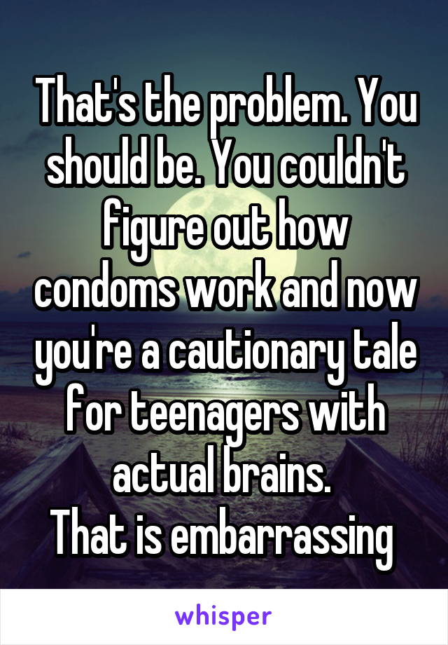 That's the problem. You should be. You couldn't figure out how condoms work and now you're a cautionary tale for teenagers with actual brains. 
That is embarrassing 
