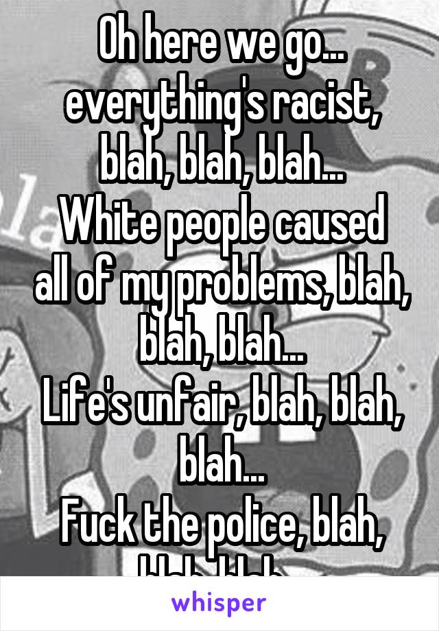 Oh here we go... everything's racist, blah, blah, blah...
White people caused all of my problems, blah, blah, blah...
Life's unfair, blah, blah, blah...
Fuck the police, blah, blah, blah...