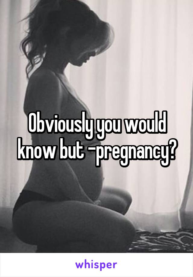 Obviously you would know but -pregnancy?