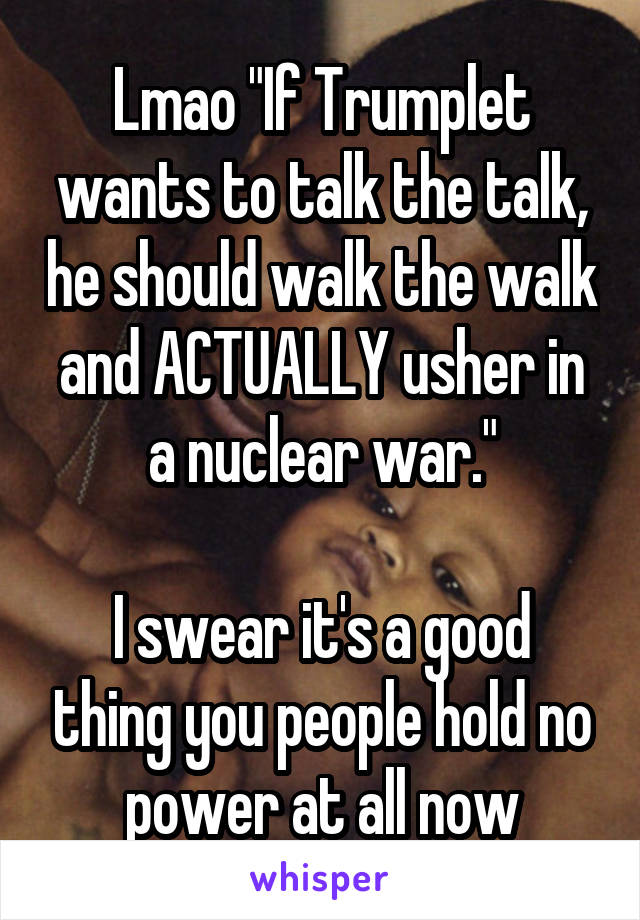 Lmao "If Trumplet wants to talk the talk, he should walk the walk and ACTUALLY usher in a nuclear war."

I swear it's a good thing you people hold no power at all now