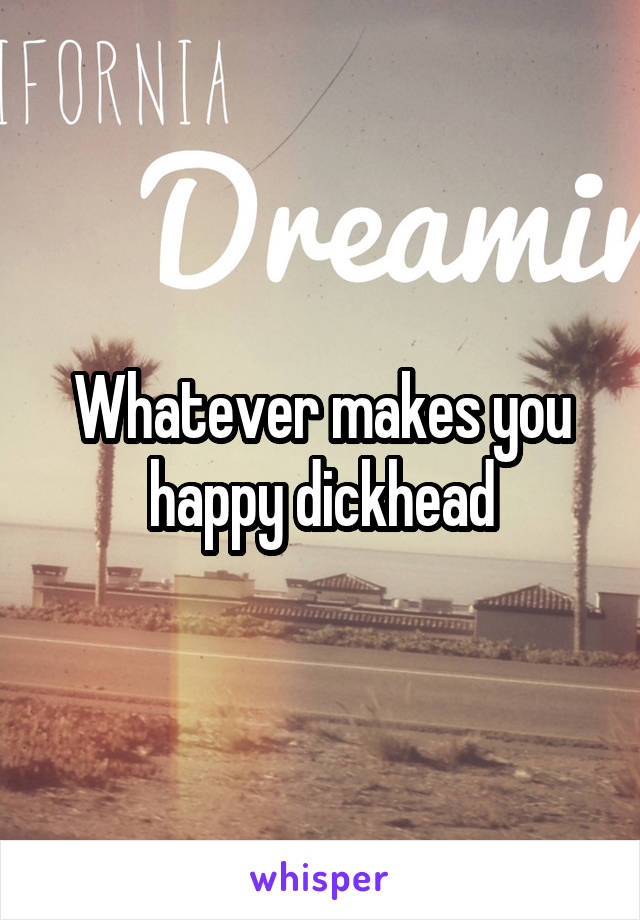 Whatever makes you happy dickhead