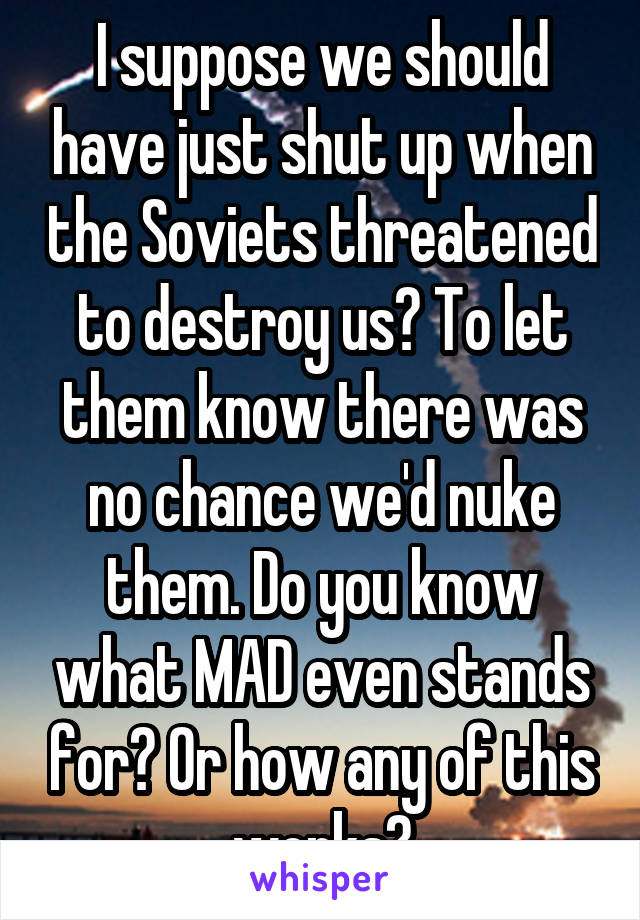 I suppose we should have just shut up when the Soviets threatened to destroy us? To let them know there was no chance we'd nuke them. Do you know what MAD even stands for? Or how any of this works?