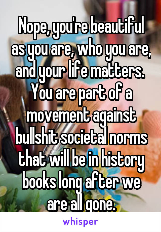 Nope, you're beautiful as you are, who you are, and your life matters.  You are part of a movement against bullshit societal norms that will be in history books long after we are all gone.